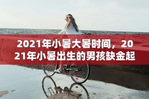 2021年小暑大暑时间，2021年小暑出生的男孩缺金起名字，男孩缺金取什么名字好