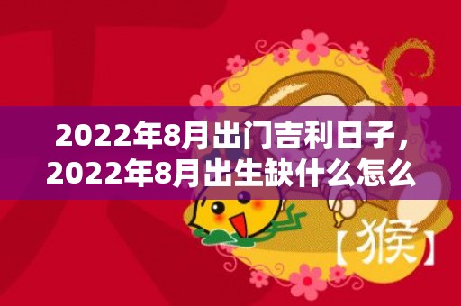 2022年8月出门吉利日子，2022年8月出生缺什么怎么取名，虎年出生的孩子起什么名字好