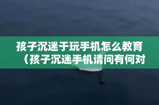 孩子沉迷于玩手机怎么教育（孩子沉迷手机请问有何对策）