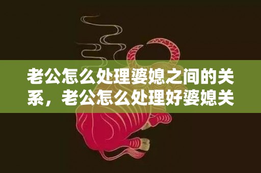 老公怎么处理婆媳之间的关系，老公怎么处理好婆媳关系的问题