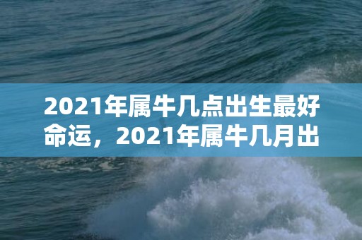 2021年属牛几点出生最好命运，2021年属牛几月出生旺父母，三月七月出生好