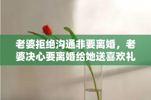 老婆拒绝沟通非要离婚，老婆决心要离婚给她送喜欢礼物她会惊喜吗为什么