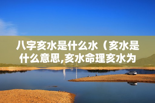 八字亥水是什么水（亥水是什么意思,亥水命理亥水为用）