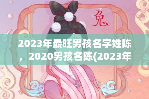 2023年最旺男孩名字姓陈，2020男孩名陈(2023年最旺男女孩名字)