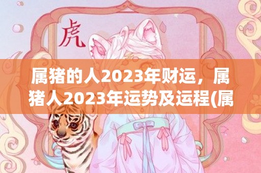 属猪的人2023年财运，属猪人2023年运势及运程(属猪的人2023年每月运势及运程详解)