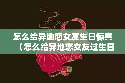 怎么给异地恋女友生日惊喜（怎么给异地恋女友过生日）