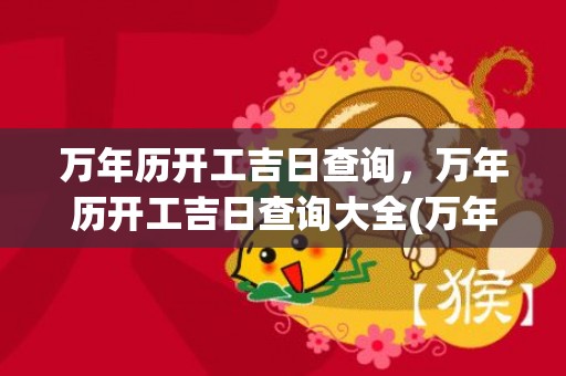 万年历开工吉日查询，万年历开工吉日查询大全(万年历开工吉日查询2023年)