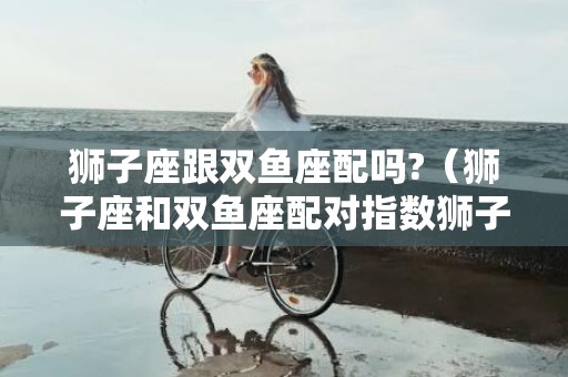 狮子座跟双鱼座配吗?（狮子座和双鱼座配对指数狮子座与双鱼座配对指数）