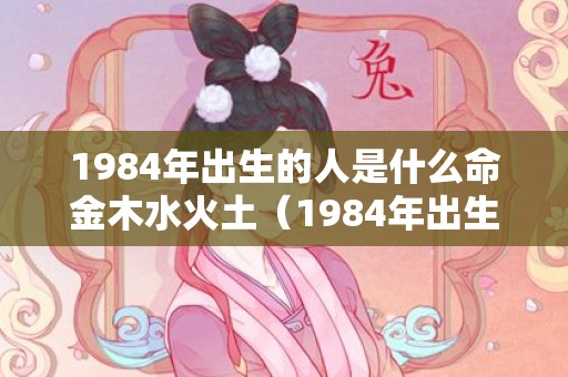 1984年出生的人是什么命金木水火土（1984年出生的人是什么命,是木鼠之命1984年属鼠属金命还是...）