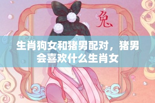 生肖狗女和猪男配对，猪男会喜欢什么生肖女