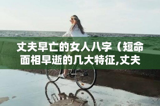 丈夫早亡的女人八字（短命面相早逝的几大特征,丈夫早死的女人面相）