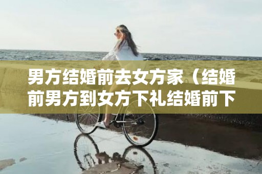 男方结婚前去女方家（结婚前男方到女方下礼结婚前下聘礼流程）