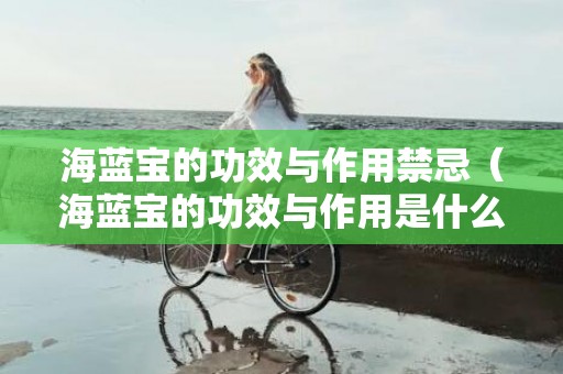 海蓝宝的功效与作用禁忌（海蓝宝的功效与作用是什么海蓝宝功效与作用寓意）