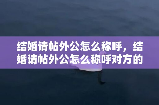 结婚请帖外公怎么称呼，结婚请帖外公怎么称呼对方的