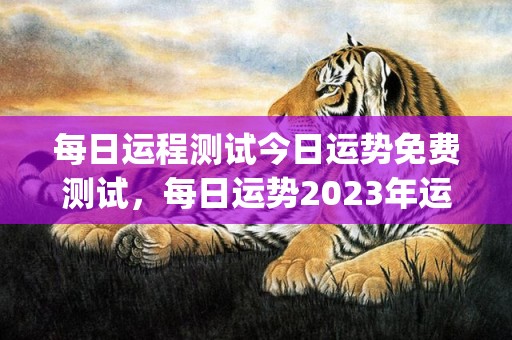 每日运程测试今日运势免费测试，每日运势2023年运势免费(今日运势免费测试每日运程测试)