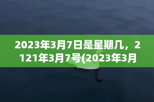 2023年3月7日是星期几，2121年3月7号(2023年3月7日黄道吉日查询)