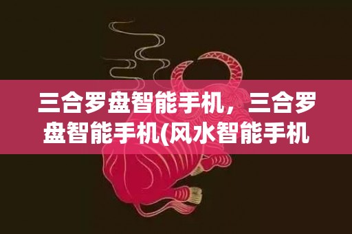 三合罗盘智能手机，三合罗盘智能手机(风水智能手机罗盘)