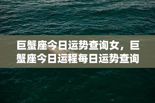 巨蟹座今日运势查询女，巨蟹座今日运程每日运势查询(天蝎座今年运势查询2023)