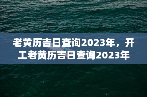 老黄历吉日查询2023年，开工老黄历吉日查询2023年(老黄历吉日查询2021年8月升学宴)