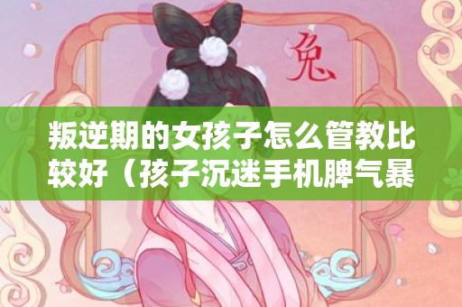 叛逆期的女孩子怎么管教比较好（孩子沉迷手机脾气暴躁怎么办）