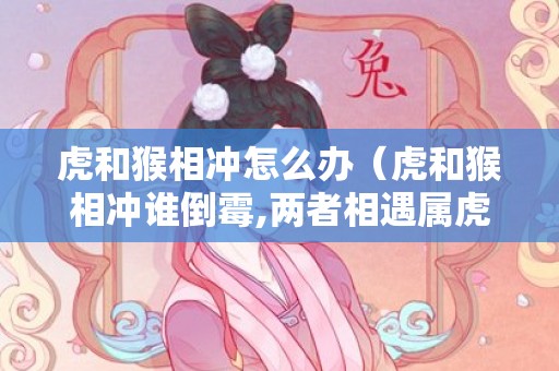 虎和猴相冲怎么办（虎和猴相冲谁倒霉,两者相遇属虎倒霉）