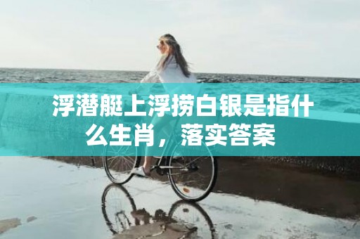  浮潜艇上浮捞白银是指什么生肖，落实答案