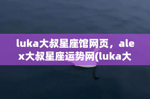 luka大叔星座馆网页，alex大叔星座运势网(luka大叔星座馆入口)