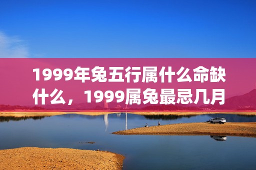 1999年兔五行属什么命缺什么，1999属兔最忌几月出生(1999年兔五行属性)