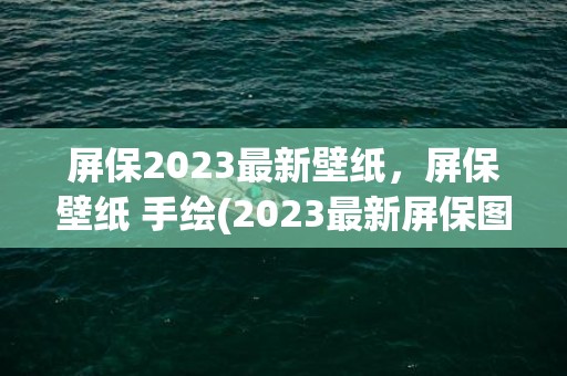 屏保2023最新壁纸，屏保壁纸 手绘(2023最新屏保图片)