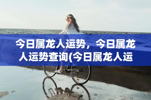 今日属龙人运势，今日属龙人运势查询(今日属龙人运势查询水墨先生)