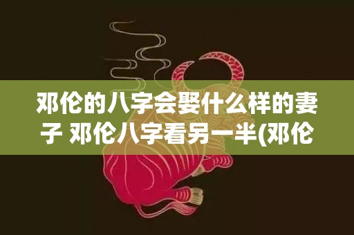 邓伦的八字会娶什么样的妻子 邓伦八字看另一半(邓伦的八字会娶什么样的妻子)