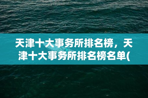 天津十大事务所排名榜，天津十大事务所排名榜名单(天津十大事务所排名)