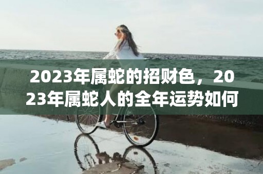 2023年属蛇的招财色，2023年属蛇人的全年运势如何(2023年属蛇的男人运气怎么样)