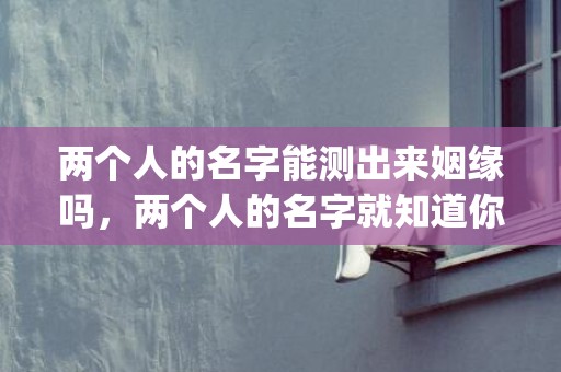 两个人的名字能测出来姻缘吗，两个人的名字就知道你们能不能走到最后,快来测一测(两个人的名字能测姻缘聪字多少笔)