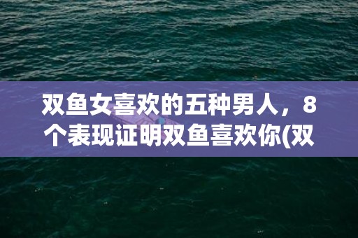 双鱼女喜欢的五种男人，8个表现证明双鱼喜欢你(双鱼女喜欢什么星座)