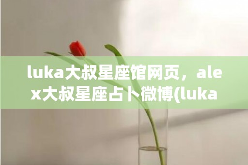 luka大叔星座馆网页，alex大叔星座占卜微博(luka大叔星座馆在线查询)