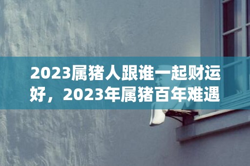 2023属猪人跟谁一起财运好，2023年属猪百年难遇(2023属猪人跟着谁好运)