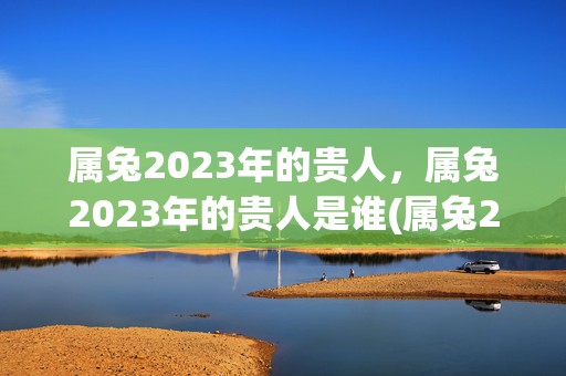 属兔2023年的贵人，属兔2023年的贵人是谁(属兔2023年的运势及运程1987年)