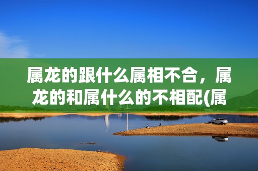 属龙的跟什么属相不合，属龙的和属什么的不相配(属龙叫什么名字运气好)