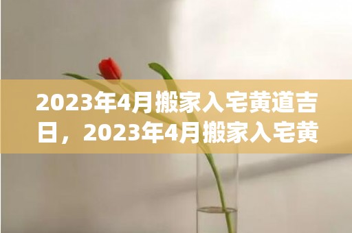 2023年4月搬家入宅黄道吉日，2023年4月搬家入宅黄道吉日表(2023年4月搬新家好日子)