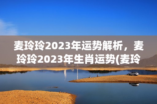 麦玲玲2023年运势解析，麦玲玲2023年生肖运势(麦玲玲2023年运势详解)