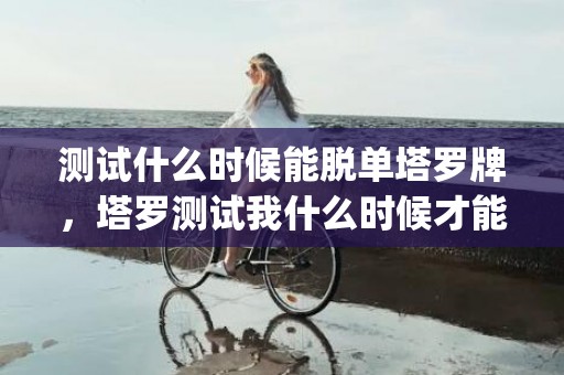 测试什么时候能脱单塔罗牌，塔罗测试我什么时候才能脱单啊(测试自己什么时候脱单)