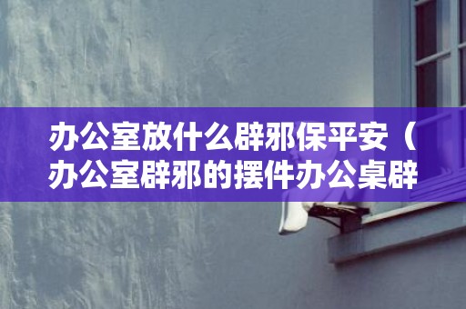 办公室放什么辟邪保平安（办公室辟邪的摆件办公桌辟邪摆件）