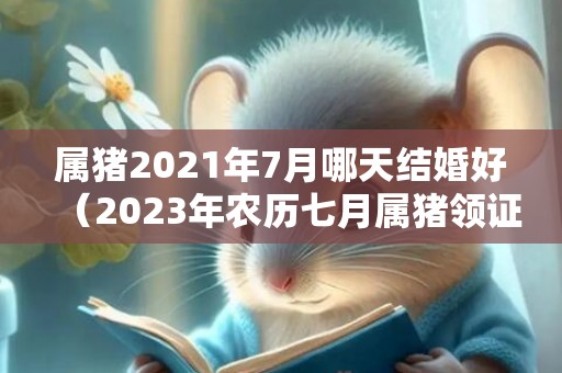 属猪2021年7月哪天结婚好（2023年农历七月属猪领证吉日）