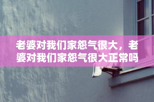 老婆对我们家怨气很大，老婆对我们家怨气很大正常吗为什么不能离婚