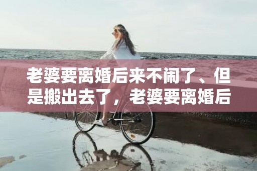 老婆要离婚后来不闹了、但是搬出去了，老婆要离婚后来不闹了