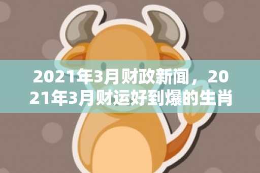 2021年3月财政新闻，2021年3月财运好到爆的生肖,生肖鼠财运爆好