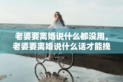 老婆要离婚说什么都没用，老婆要离婚说什么话才能挽回老公的感情