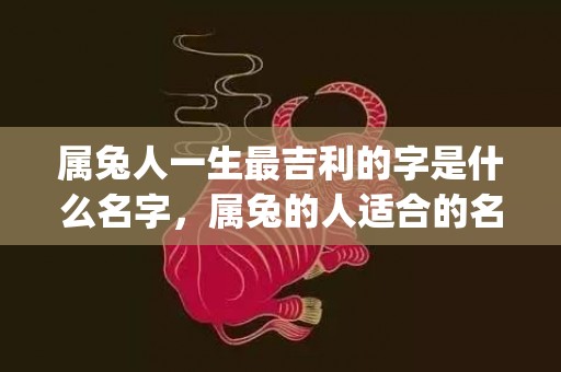 属兔人一生最吉利的字是什么名字，属兔的人适合的名字(属兔人一生最吉利的字属火)