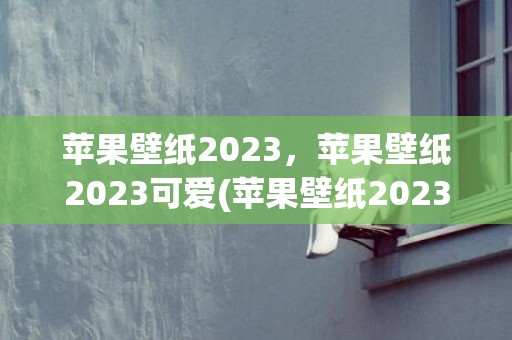 苹果壁纸2023，苹果壁纸2023可爱(苹果壁纸2023最新壁纸)